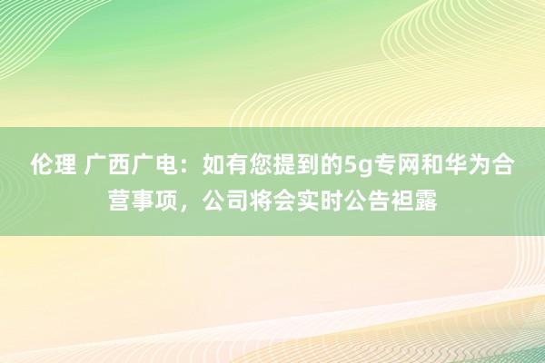 伦理 广西广电：如有您提到的5g专网和华为合营事项，公司将会实时公告袒露