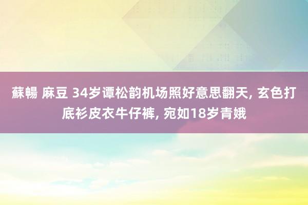 蘇暢 麻豆 34岁谭松韵机场照好意思翻天， 玄色打底衫皮衣牛仔裤， 宛如18岁青娥