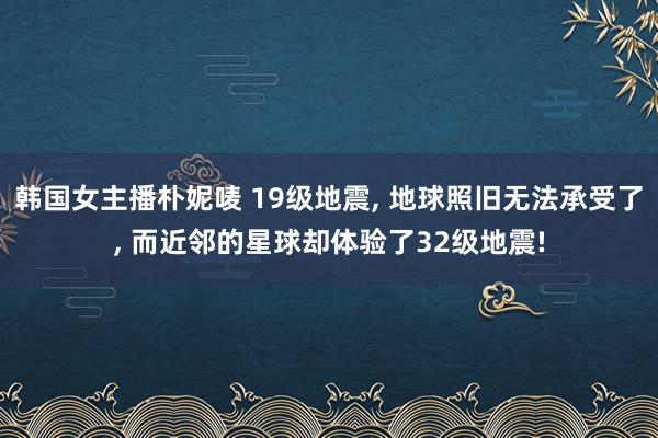 韩国女主播朴妮唛 19级地震， 地球照旧无法承受了， 而近邻的星球却体验了32级地震!