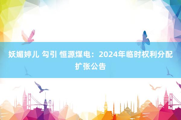 妖媚婷儿 勾引 恒源煤电：2024年临时权利分配扩张公告