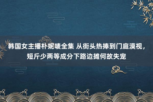 韩国女主播朴妮唛全集 从街头热捧到门庭漠视，短斤少两等成分下路边摊何故失宠