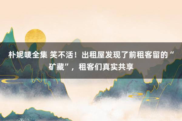 朴妮唛全集 笑不活！出租屋发现了前租客留的“矿藏”，租客们真实共享