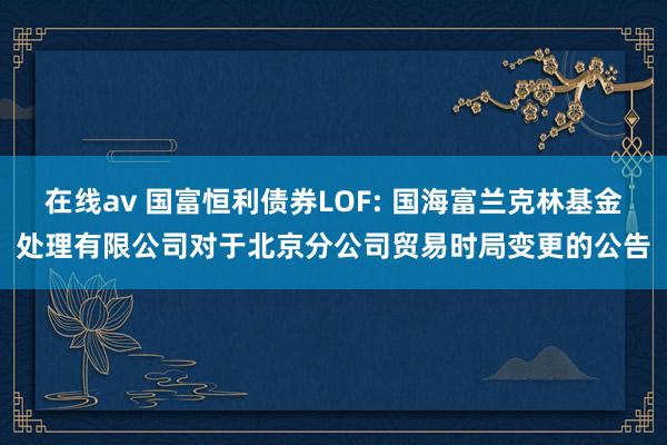 在线av 国富恒利债券LOF: 国海富兰克林基金处理有限公司对于北京分公司贸易时局变更的公告