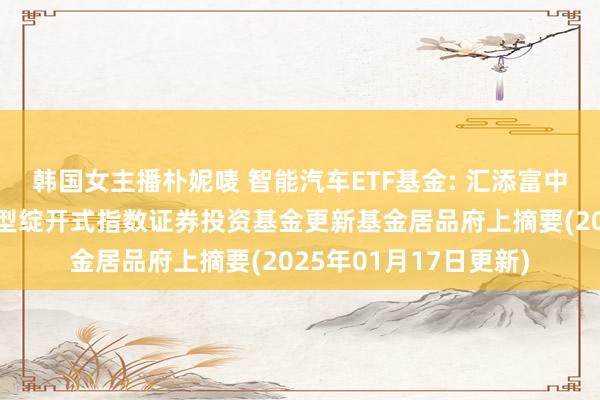 韩国女主播朴妮唛 智能汽车ETF基金: 汇添富中证智能汽车主题交游型绽开式指数证券投资基金更新基金居品府上摘要(2025年01月17日更新)