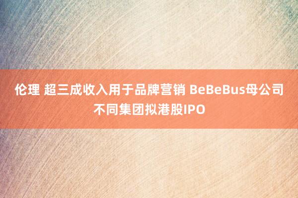 伦理 超三成收入用于品牌营销 BeBeBus母公司不同集团拟港股IPO