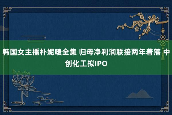 韩国女主播朴妮唛全集 归母净利润联接两年着落 中创化工拟IPO