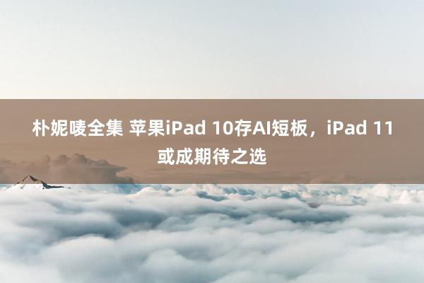 朴妮唛全集 苹果iPad 10存AI短板，iPad 11或成期待之选