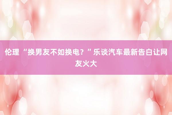 伦理 “换男友不如换电？”乐谈汽车最新告白让网友火大