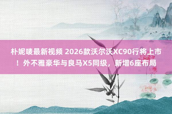 朴妮唛最新视频 2026款沃尔沃XC90行将上市！外不雅豪华与良马X5同级，新增6座布局