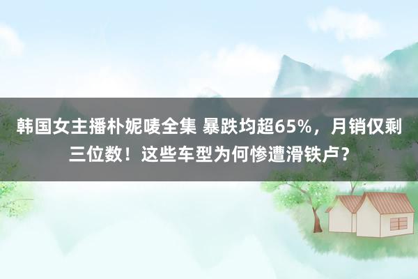 韩国女主播朴妮唛全集 暴跌均超65%，月销仅剩三位数！这些车型为何惨遭滑铁卢？