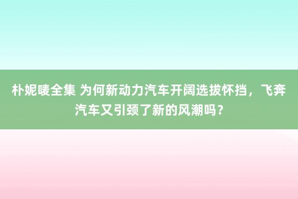 朴妮唛全集 为何新动力汽车开阔选拔怀挡，飞奔汽车又引颈了新的风潮吗？