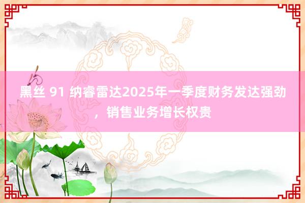 黑丝 91 纳睿雷达2025年一季度财务发达强劲，销售业务增长权贵