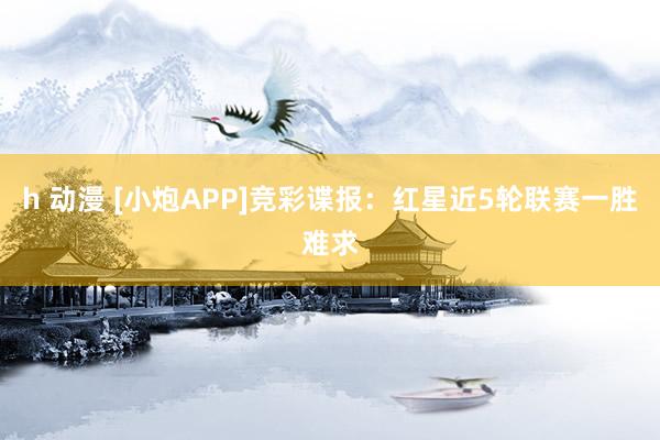 h 动漫 [小炮APP]竞彩谍报：红星近5轮联赛一胜难求